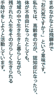 まめなかなとは飛騨弁で「お元気ですか？」という意味です。
私たちは、高齢者の方が、認知症になったり、体が不自由になったとしても、地域の中で生き生きと暮らしながら、残された人生をその方らしく生きられる手助けをしようと活動しています。